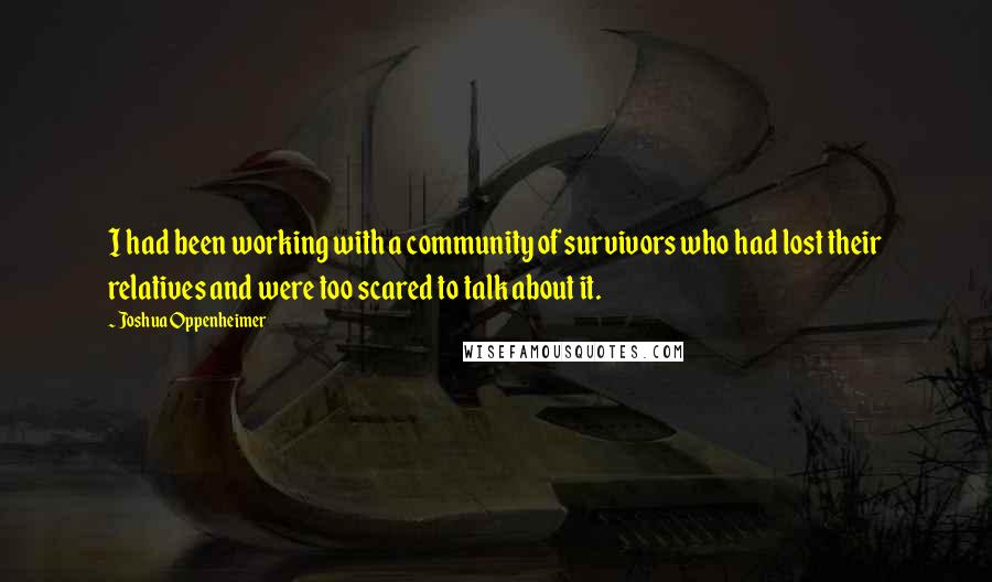 Joshua Oppenheimer Quotes: I had been working with a community of survivors who had lost their relatives and were too scared to talk about it.