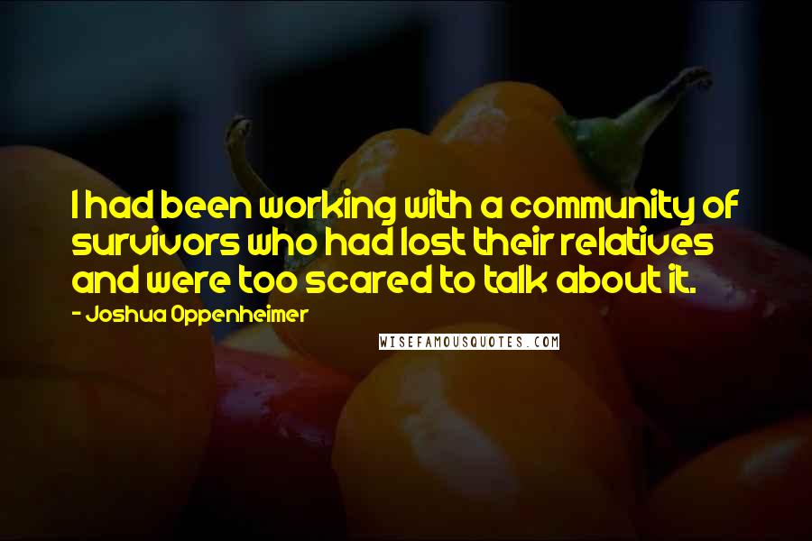 Joshua Oppenheimer Quotes: I had been working with a community of survivors who had lost their relatives and were too scared to talk about it.