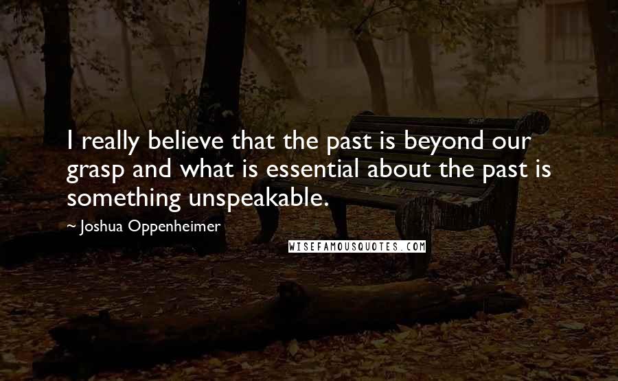 Joshua Oppenheimer Quotes: I really believe that the past is beyond our grasp and what is essential about the past is something unspeakable.