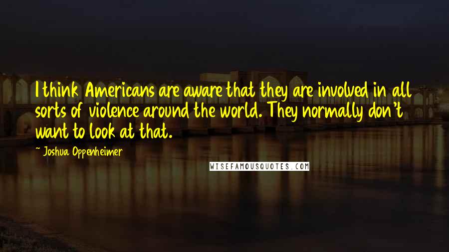 Joshua Oppenheimer Quotes: I think Americans are aware that they are involved in all sorts of violence around the world. They normally don't want to look at that.