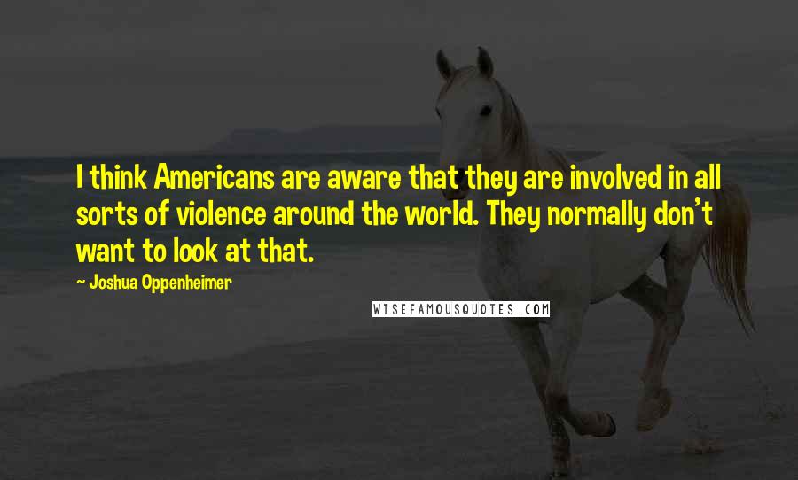 Joshua Oppenheimer Quotes: I think Americans are aware that they are involved in all sorts of violence around the world. They normally don't want to look at that.