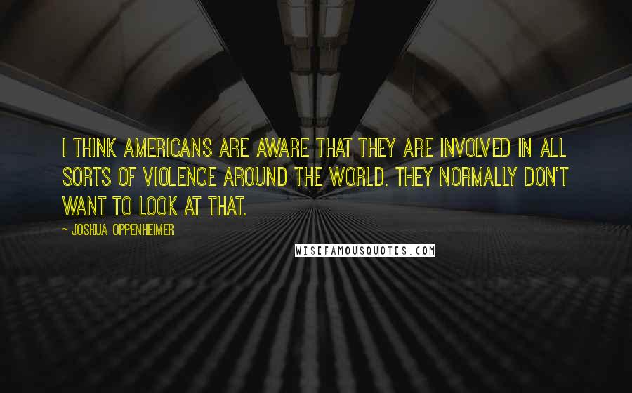 Joshua Oppenheimer Quotes: I think Americans are aware that they are involved in all sorts of violence around the world. They normally don't want to look at that.