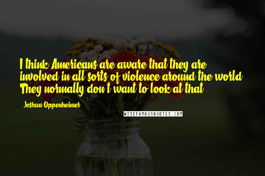 Joshua Oppenheimer Quotes: I think Americans are aware that they are involved in all sorts of violence around the world. They normally don't want to look at that.