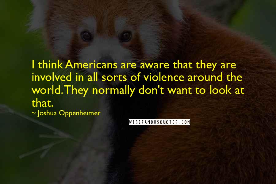 Joshua Oppenheimer Quotes: I think Americans are aware that they are involved in all sorts of violence around the world. They normally don't want to look at that.
