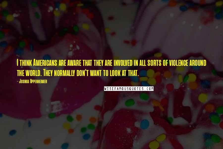 Joshua Oppenheimer Quotes: I think Americans are aware that they are involved in all sorts of violence around the world. They normally don't want to look at that.