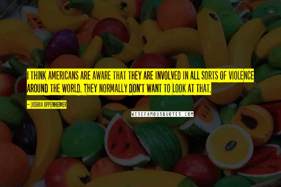 Joshua Oppenheimer Quotes: I think Americans are aware that they are involved in all sorts of violence around the world. They normally don't want to look at that.