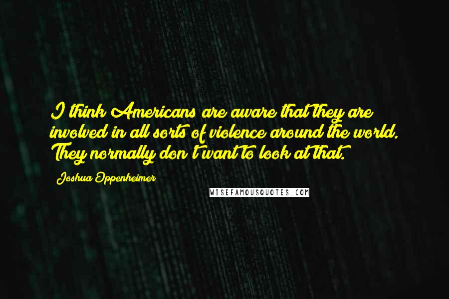 Joshua Oppenheimer Quotes: I think Americans are aware that they are involved in all sorts of violence around the world. They normally don't want to look at that.