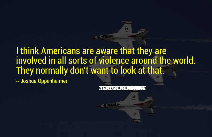 Joshua Oppenheimer Quotes: I think Americans are aware that they are involved in all sorts of violence around the world. They normally don't want to look at that.