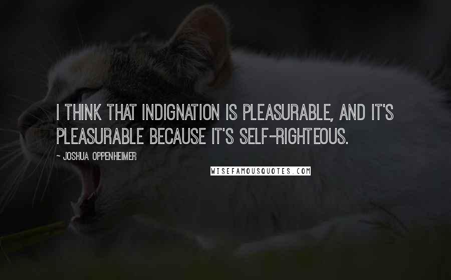 Joshua Oppenheimer Quotes: I think that indignation is pleasurable, and it's pleasurable because it's self-righteous.