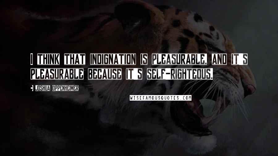 Joshua Oppenheimer Quotes: I think that indignation is pleasurable, and it's pleasurable because it's self-righteous.