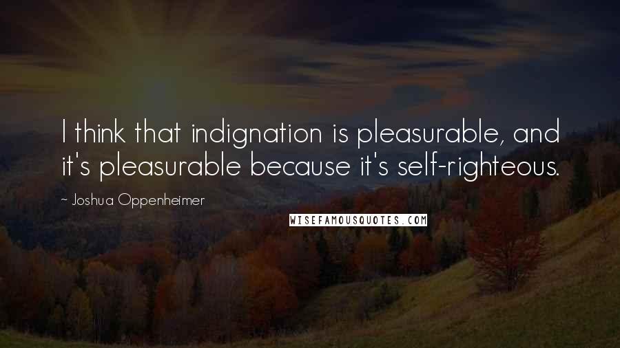 Joshua Oppenheimer Quotes: I think that indignation is pleasurable, and it's pleasurable because it's self-righteous.