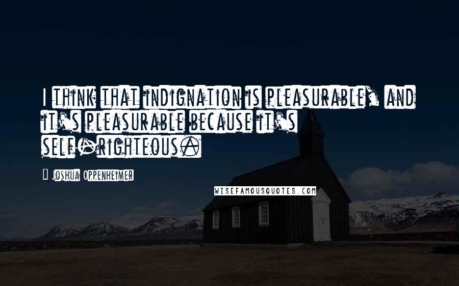 Joshua Oppenheimer Quotes: I think that indignation is pleasurable, and it's pleasurable because it's self-righteous.