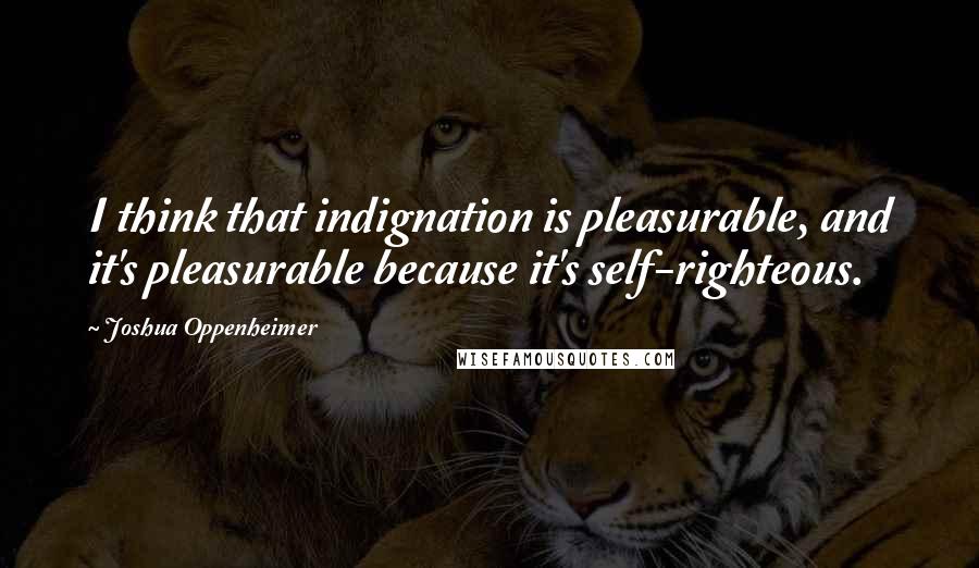 Joshua Oppenheimer Quotes: I think that indignation is pleasurable, and it's pleasurable because it's self-righteous.