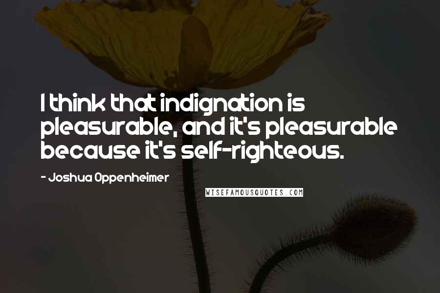 Joshua Oppenheimer Quotes: I think that indignation is pleasurable, and it's pleasurable because it's self-righteous.