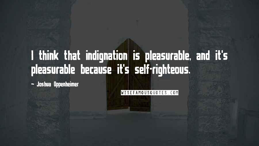 Joshua Oppenheimer Quotes: I think that indignation is pleasurable, and it's pleasurable because it's self-righteous.