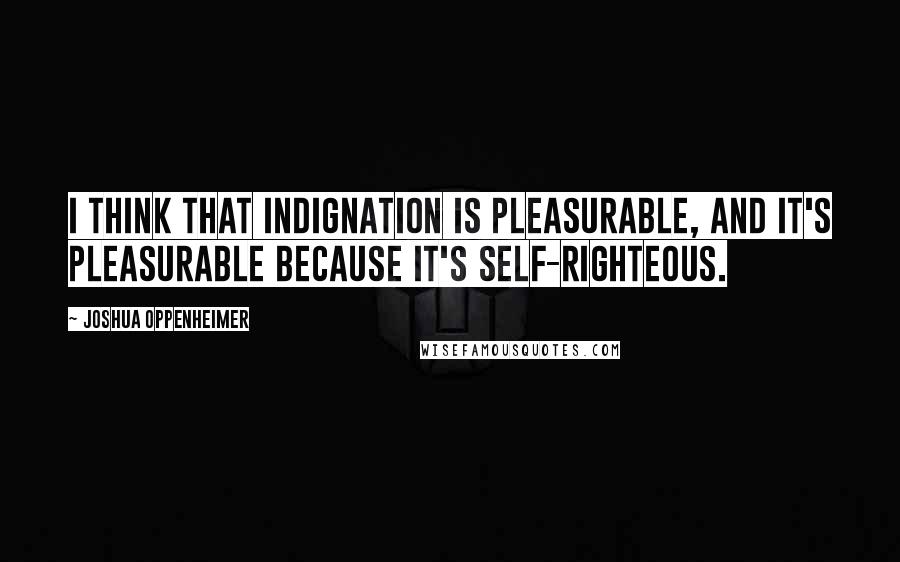 Joshua Oppenheimer Quotes: I think that indignation is pleasurable, and it's pleasurable because it's self-righteous.