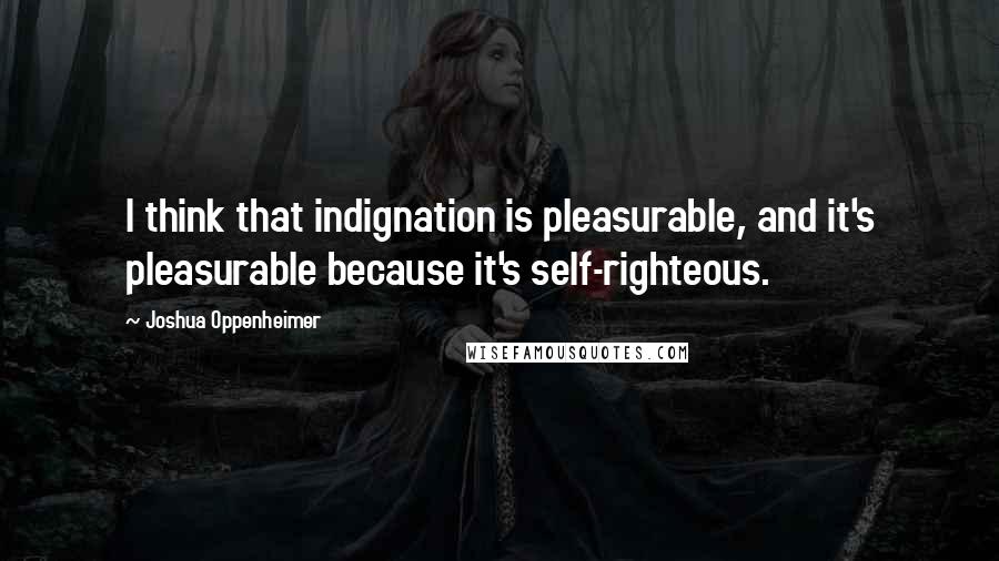 Joshua Oppenheimer Quotes: I think that indignation is pleasurable, and it's pleasurable because it's self-righteous.