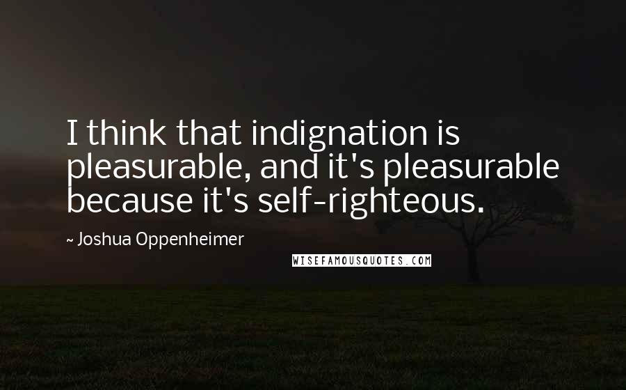 Joshua Oppenheimer Quotes: I think that indignation is pleasurable, and it's pleasurable because it's self-righteous.