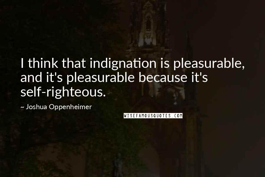 Joshua Oppenheimer Quotes: I think that indignation is pleasurable, and it's pleasurable because it's self-righteous.