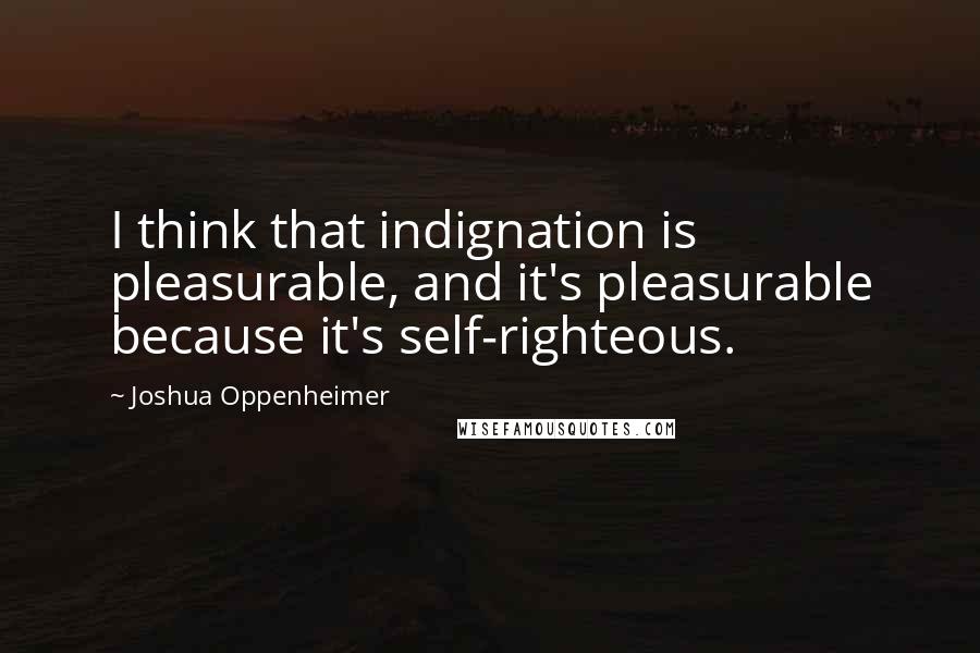 Joshua Oppenheimer Quotes: I think that indignation is pleasurable, and it's pleasurable because it's self-righteous.