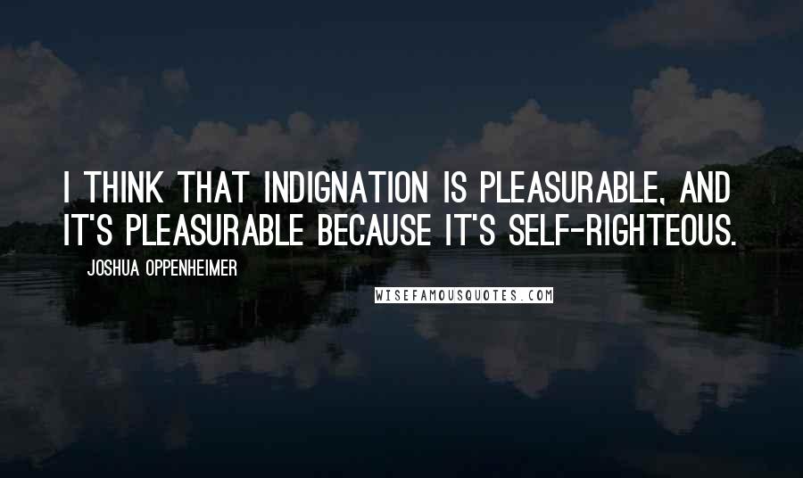 Joshua Oppenheimer Quotes: I think that indignation is pleasurable, and it's pleasurable because it's self-righteous.