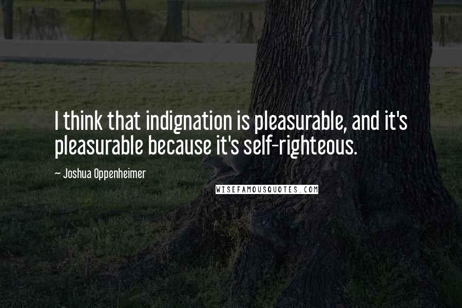 Joshua Oppenheimer Quotes: I think that indignation is pleasurable, and it's pleasurable because it's self-righteous.