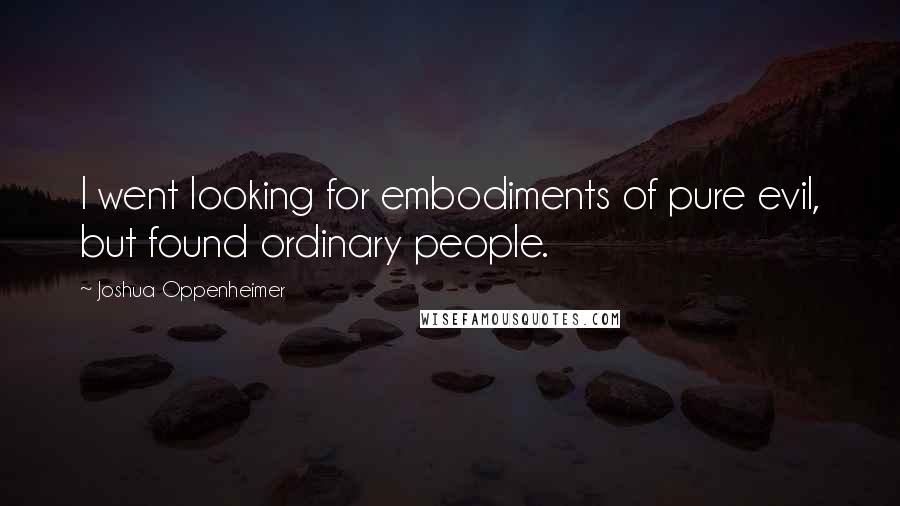 Joshua Oppenheimer Quotes: I went looking for embodiments of pure evil, but found ordinary people.