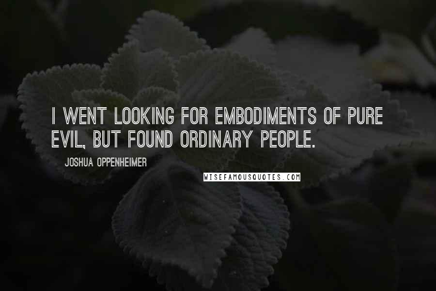 Joshua Oppenheimer Quotes: I went looking for embodiments of pure evil, but found ordinary people.