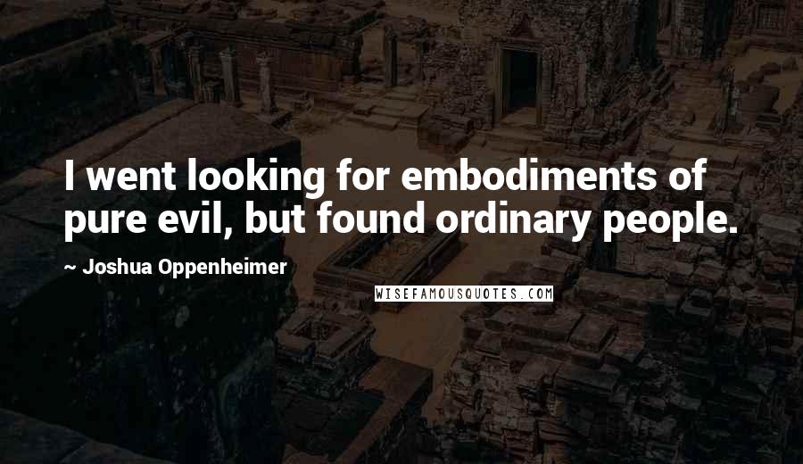 Joshua Oppenheimer Quotes: I went looking for embodiments of pure evil, but found ordinary people.