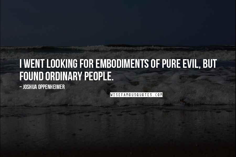 Joshua Oppenheimer Quotes: I went looking for embodiments of pure evil, but found ordinary people.