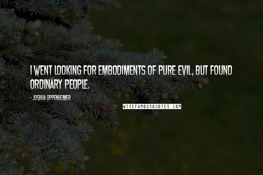 Joshua Oppenheimer Quotes: I went looking for embodiments of pure evil, but found ordinary people.