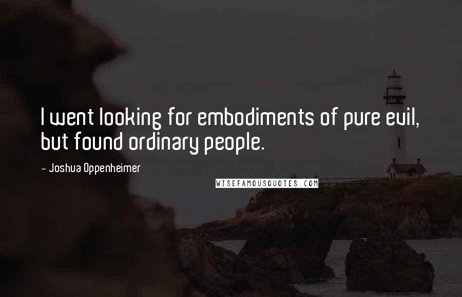 Joshua Oppenheimer Quotes: I went looking for embodiments of pure evil, but found ordinary people.