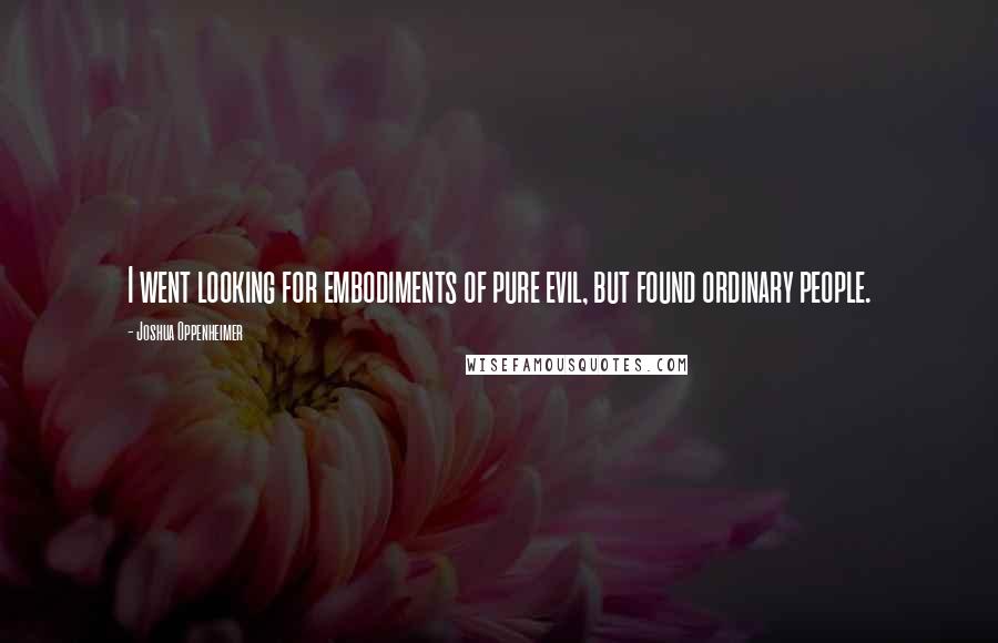 Joshua Oppenheimer Quotes: I went looking for embodiments of pure evil, but found ordinary people.