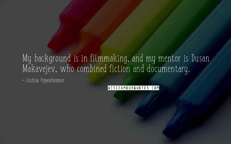 Joshua Oppenheimer Quotes: My background is in filmmaking, and my mentor is Dusan Makavejev, who combined fiction and documentary.
