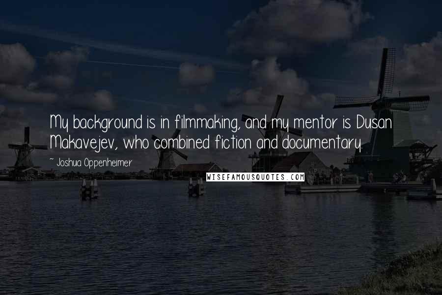 Joshua Oppenheimer Quotes: My background is in filmmaking, and my mentor is Dusan Makavejev, who combined fiction and documentary.