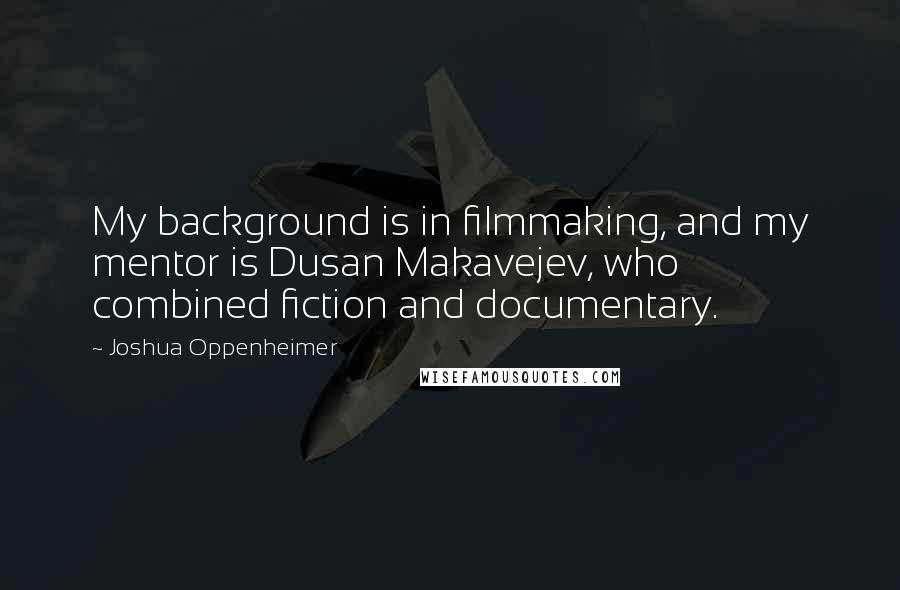 Joshua Oppenheimer Quotes: My background is in filmmaking, and my mentor is Dusan Makavejev, who combined fiction and documentary.