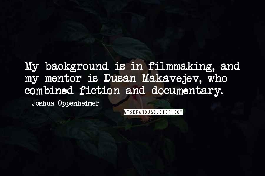 Joshua Oppenheimer Quotes: My background is in filmmaking, and my mentor is Dusan Makavejev, who combined fiction and documentary.