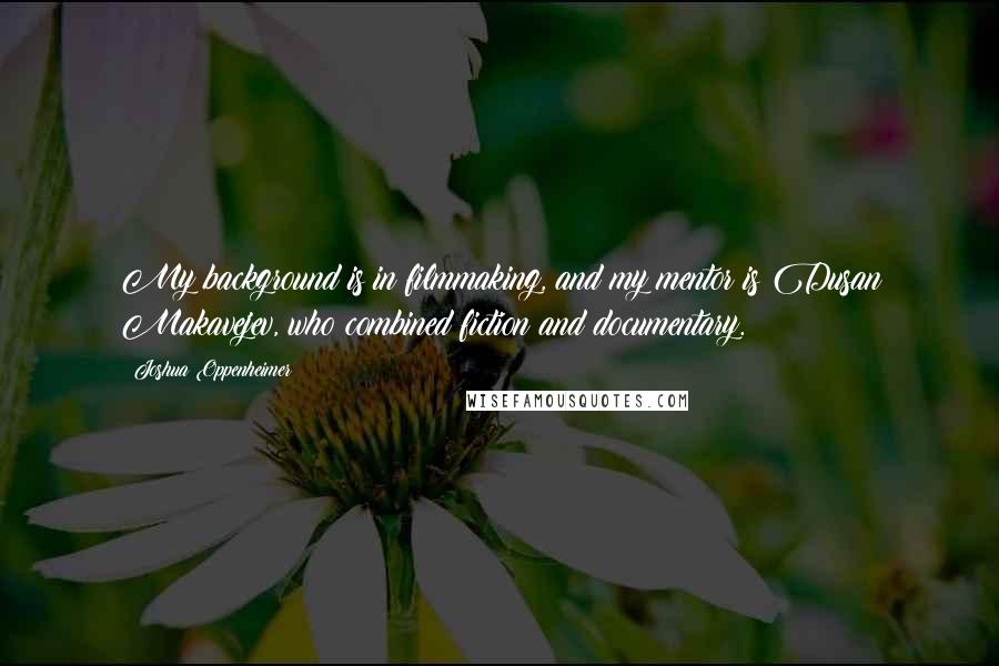 Joshua Oppenheimer Quotes: My background is in filmmaking, and my mentor is Dusan Makavejev, who combined fiction and documentary.