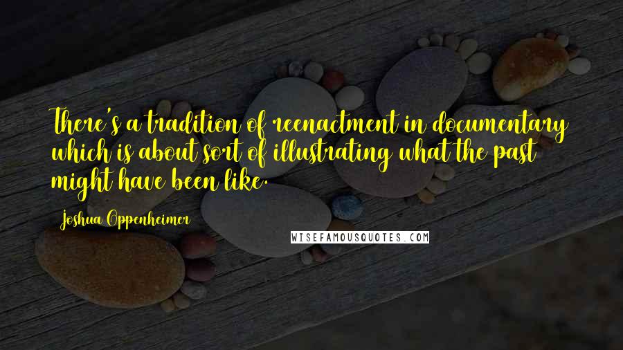 Joshua Oppenheimer Quotes: There's a tradition of reenactment in documentary which is about sort of illustrating what the past might have been like.