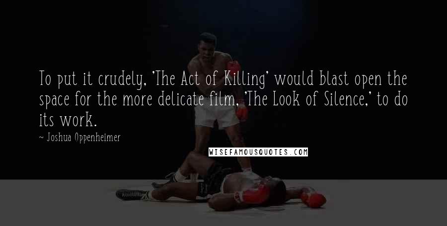 Joshua Oppenheimer Quotes: To put it crudely, 'The Act of Killing' would blast open the space for the more delicate film, 'The Look of Silence,' to do its work.