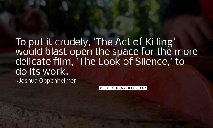 Joshua Oppenheimer Quotes: To put it crudely, 'The Act of Killing' would blast open the space for the more delicate film, 'The Look of Silence,' to do its work.