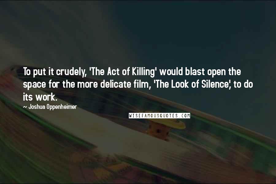 Joshua Oppenheimer Quotes: To put it crudely, 'The Act of Killing' would blast open the space for the more delicate film, 'The Look of Silence,' to do its work.
