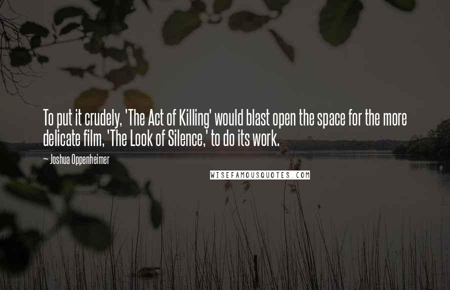 Joshua Oppenheimer Quotes: To put it crudely, 'The Act of Killing' would blast open the space for the more delicate film, 'The Look of Silence,' to do its work.