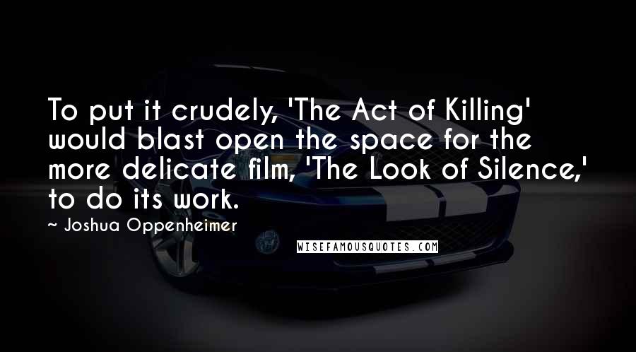 Joshua Oppenheimer Quotes: To put it crudely, 'The Act of Killing' would blast open the space for the more delicate film, 'The Look of Silence,' to do its work.