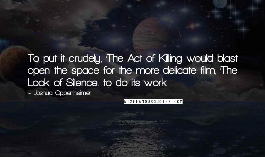 Joshua Oppenheimer Quotes: To put it crudely, 'The Act of Killing' would blast open the space for the more delicate film, 'The Look of Silence,' to do its work.