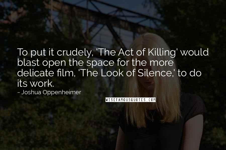 Joshua Oppenheimer Quotes: To put it crudely, 'The Act of Killing' would blast open the space for the more delicate film, 'The Look of Silence,' to do its work.