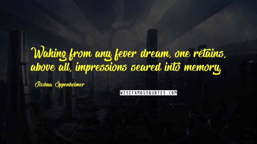 Joshua Oppenheimer Quotes: Waking from any fever dream, one retains, above all, impressions seared into memory.