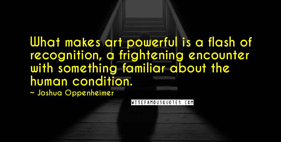 Joshua Oppenheimer Quotes: What makes art powerful is a flash of recognition, a frightening encounter with something familiar about the human condition.