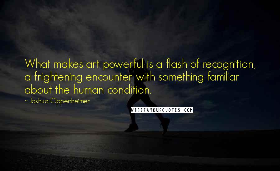 Joshua Oppenheimer Quotes: What makes art powerful is a flash of recognition, a frightening encounter with something familiar about the human condition.