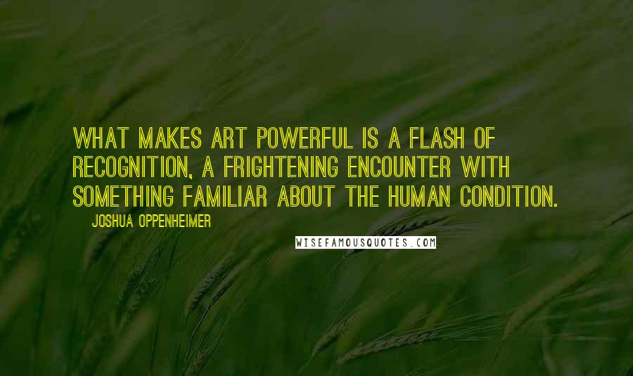 Joshua Oppenheimer Quotes: What makes art powerful is a flash of recognition, a frightening encounter with something familiar about the human condition.